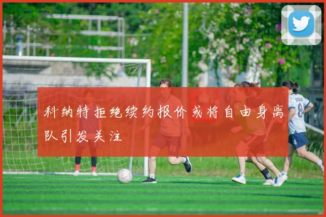 科纳特拒绝续约报价或将自由身离队引发关注