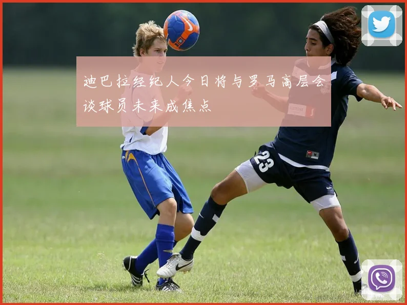 迪巴拉经纪人今日将与罗马高层会谈球员未来成焦点