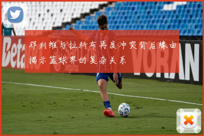 邓利维与拉科布再度冲突背后缘由揭示篮球界的复杂关系
