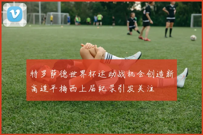 特罗萨德世界杯运动战机会创造新高追平梅西上届纪录引发关注
