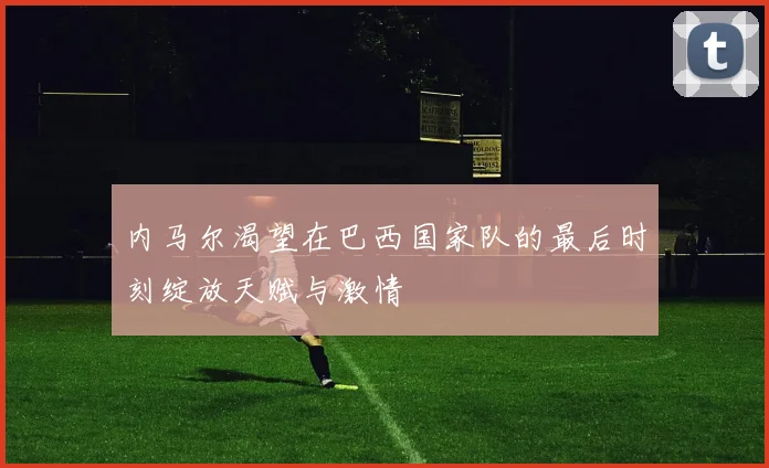 内马尔渴望在巴西国家队的最后时刻绽放天赋与激情