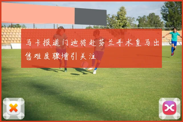 马卡报道门迪将赴芬兰手术皇马出售难度骤增引关注