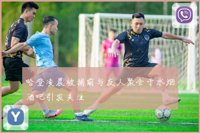 哈登凌晨被捕前与友人聚会于水烟酒吧引发关注