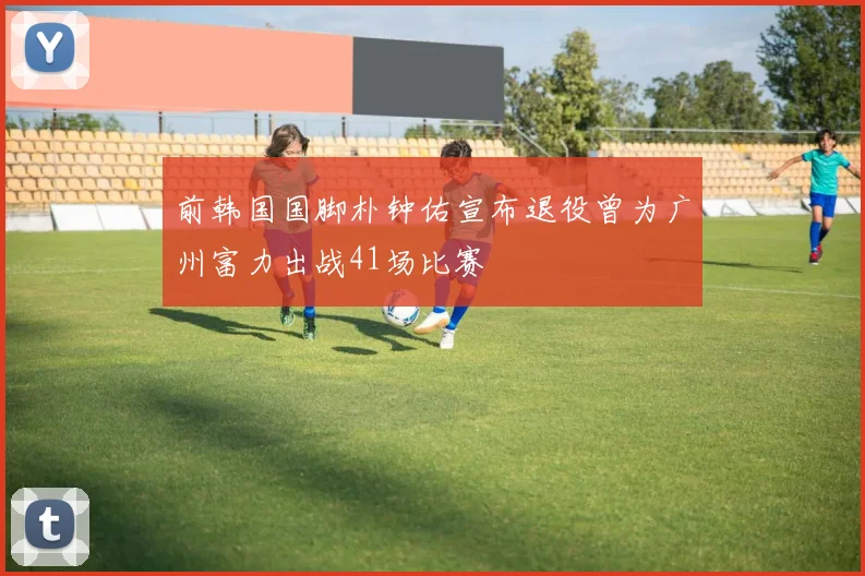 前韩国国脚朴钟佑宣布退役曾为广州富力出战41场比赛