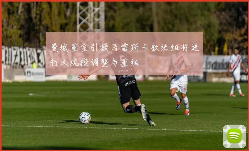 曼城重金引援马雷斯卡教练组将进行大规模调整与重组