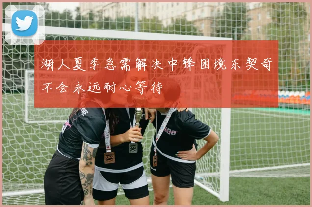 湖人夏季急需解决中锋困境东契奇不会永远耐心等待