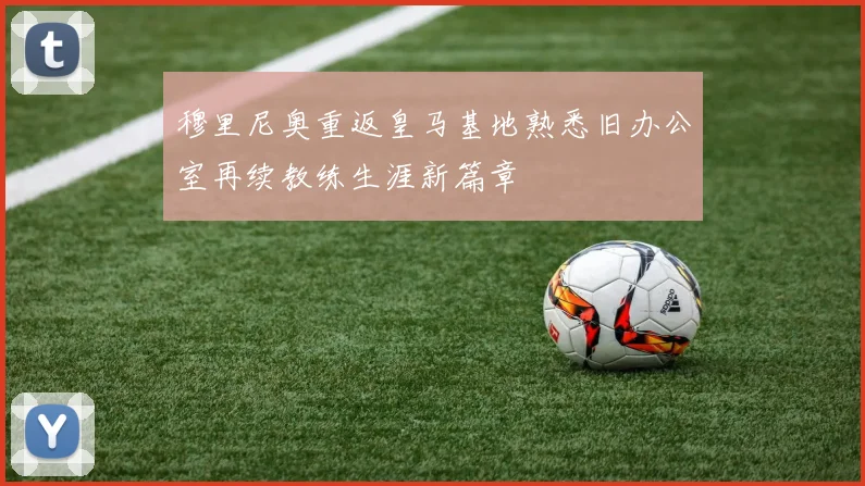 穆里尼奥重返皇马基地熟悉旧办公室再续教练生涯新篇章