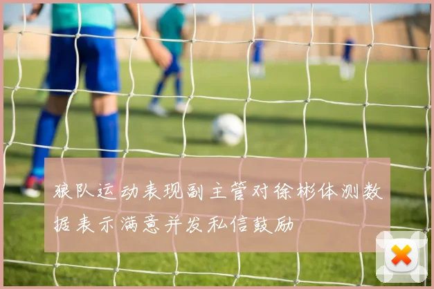狼队运动表现副主管对徐彬体测数据表示满意并发私信鼓励