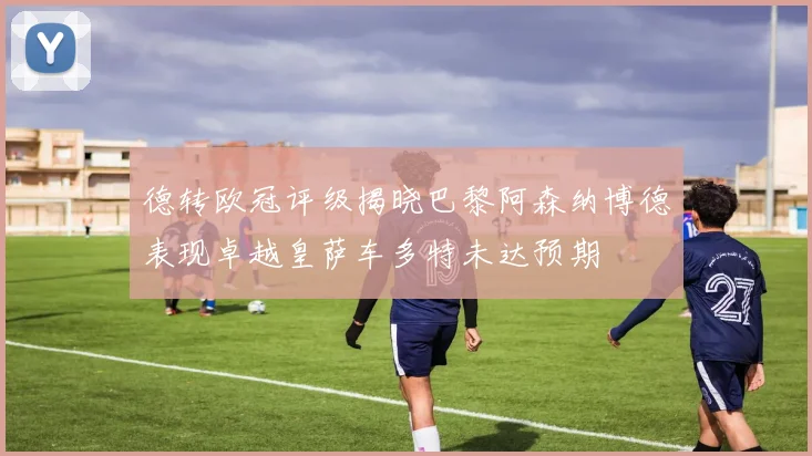 德转欧冠评级揭晓巴黎阿森纳博德表现卓越皇萨车多特未达预期