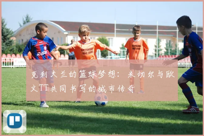 克利夫兰的篮球梦想：米切尔与欧文TT共同书写的城市传奇