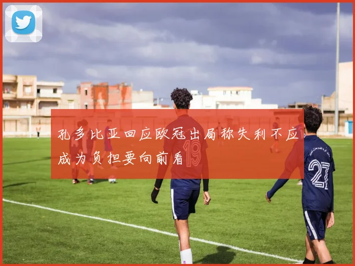 孔多比亚回应欧冠出局称失利不应成为负担要向前看