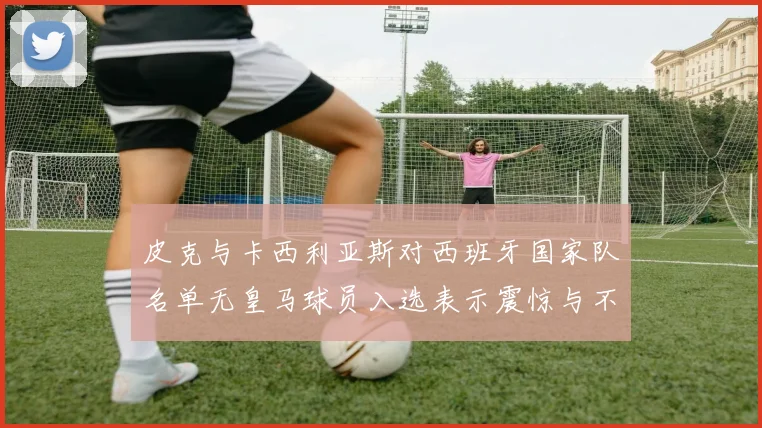 皮克与卡西利亚斯对西班牙国家队名单无皇马球员入选表示震惊与不解