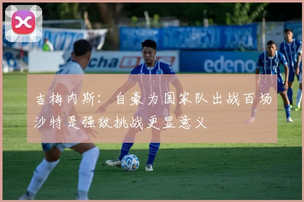 吉梅内斯：自豪为国家队出战百场沙特是强敌挑战更显意义