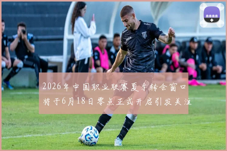 2026年中国职业联赛夏季转会窗口将于6月18日零点正式开启引发关注