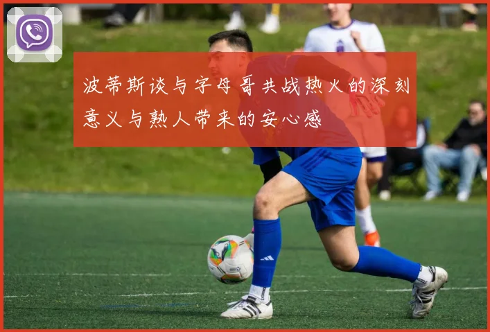 波蒂斯谈与字母哥共战热火的深刻意义与熟人带来的安心感