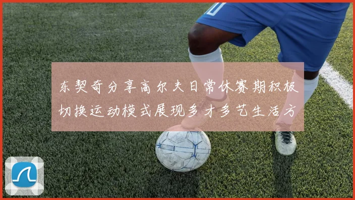 东契奇分享高尔夫日常休赛期积极切换运动模式展现多才多艺生活方式