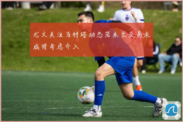 尤文关注马特塔动态若米兰交易未成将考虑介入