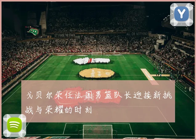 戈贝尔荣任法国男篮队长迎接新挑战与荣耀的时刻